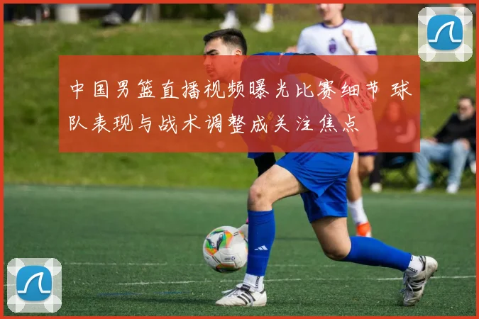 中国男篮直播视频曝光比赛细节 球队表现与战术调整成关注焦点