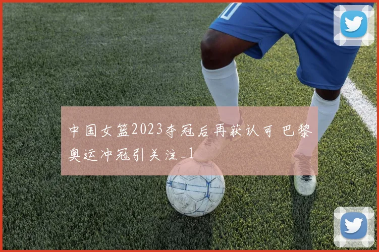 中国女篮2023夺冠后再获认可 巴黎奥运冲冠引关注_1