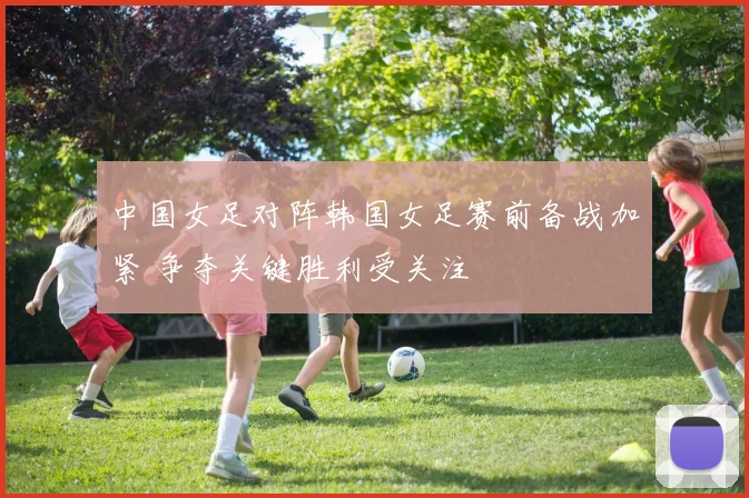 中国女足对阵韩国女足赛前备战加紧 争夺关键胜利受关注