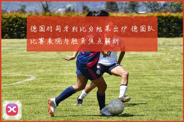 德国对匈牙利比分结果出炉 德国队比赛表现与胜负焦点解析