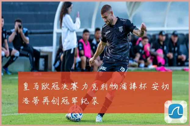 皇马欧冠决赛力克利物浦捧杯 安切洛蒂再创冠军纪录