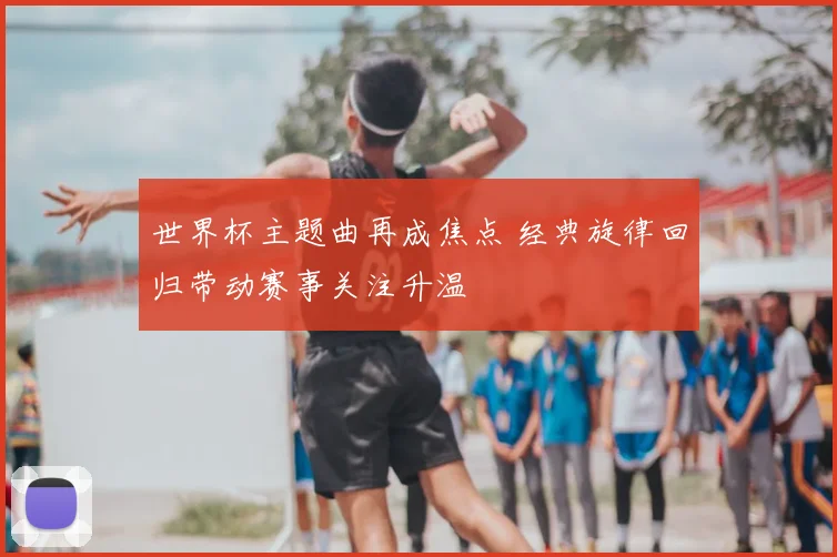 世界杯主题曲再成焦点 经典旋律回归带动赛事关注升温