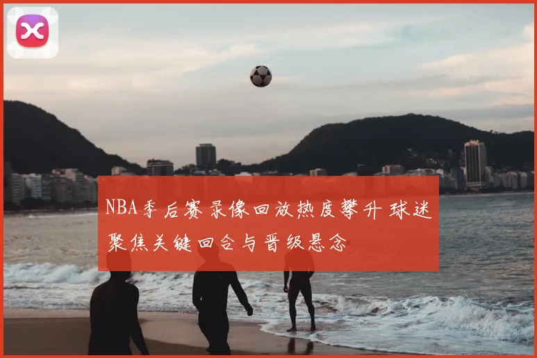 NBA季后赛录像回放热度攀升 球迷聚焦关键回合与晋级悬念