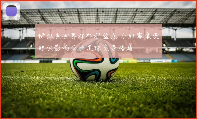伊拉克世界杯征程盘点 小组赛表现起伏影响亚洲足球竞争格局