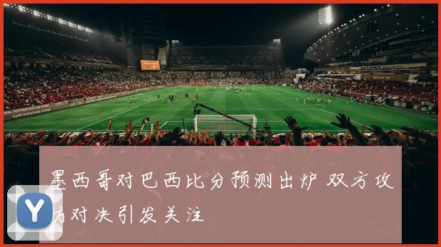 墨西哥对巴西比分预测出炉 双方攻防对决引发关注